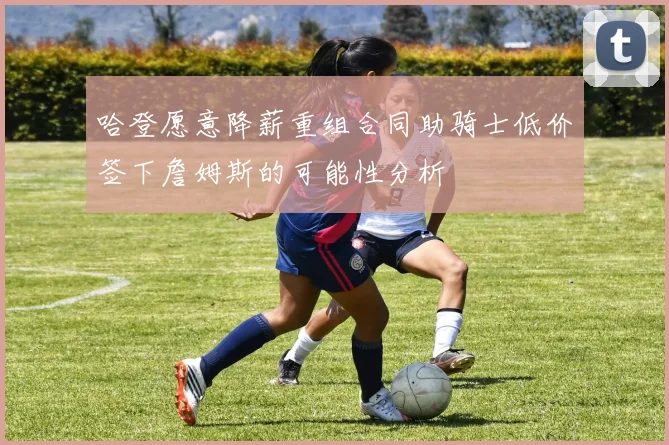 哈登愿意降薪重组合同助骑士低价签下詹姆斯的可能性分析